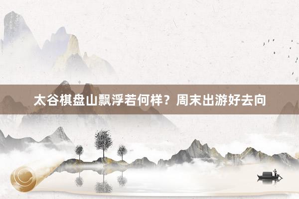 太谷棋盘山飘浮若何样？周末出游好去向
